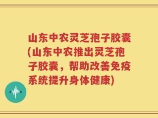 山东中农灵芝孢子胶囊(山东中农推出灵芝孢子胶囊，帮助改善免疫系统提升身体健康)