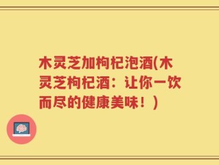 木灵芝加枸杞泡酒(木灵芝枸杞酒：让你一饮而尽的健康美味！)