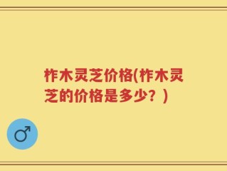 柞木灵芝价格(柞木灵芝的价格是多少？)