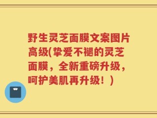 野生灵芝面膜文案图片高级(挚爱不褪的灵芝面膜，全新重磅升级，呵护美肌再升级！)
