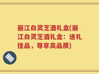 丽江白灵芝酒礼盒(丽江白灵芝酒礼盒：送礼佳品，尊享高品质)