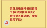 灵芝用施肥吗视频教程下载(如何在家中自己种植灵芝并施肥？视频教程下载)