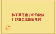 林下灵芝孢子粉的价格？野生灵芝价值几何