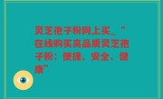 灵芝孢子粉网上买_“在线购买高品质灵芝孢子粉：便捷、安全、健康”