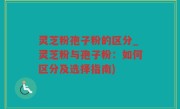 灵芝粉孢子粉的区分_灵芝粉与孢子粉：如何区分及选择指南)