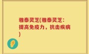 雅泰灵芝(雅泰灵芝：提高免疫力，抗击疾病)