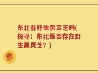 东北有野生黑灵芝吗(探寻：东北是否存在野生黑灵芝？)
