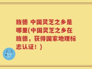 旌德 中国灵芝之乡是哪里(中国灵芝之乡在旌德，获得国家地理标志认证！)