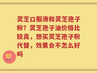 灵芝口服液和灵芝孢子粉？灵芝孢子油价格比较高，想买灵芝孢子粉代替，效果会不怎么好吗