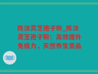 陈汝灵芝孢子粉_陈汝灵芝孢子粉：高效提升免疫力，天然养生圣品