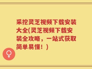 采挖灵芝视频下载安装大全(灵芝视频下载安装全攻略，一站式获取简单易懂！)