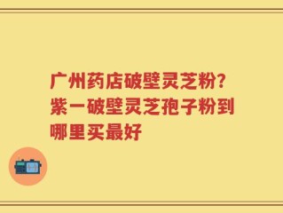 广州药店破壁灵芝粉？紫一破壁灵芝孢子粉到哪里买最好