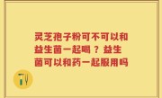 灵芝孢子粉可不可以和益生菌一起喝 ？益生菌可以和药一起服用吗