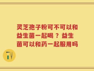灵芝孢子粉可不可以和益生菌一起喝 ？益生菌可以和药一起服用吗