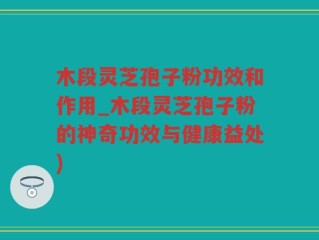 木段灵芝孢子粉功效和作用_木段灵芝孢子粉的神奇功效与健康益处)