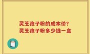 灵芝孢子粉的成本价？灵芝孢子粉多少钱一盒
