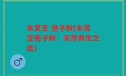 木灵芝 孢子粉(木灵芝孢子粉：天然养生之选)