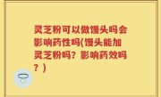 灵芝粉可以做馒头吗会影响药性吗(馒头能加灵芝粉吗？影响药效吗？)