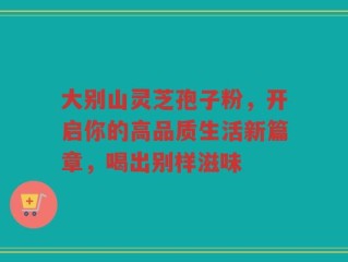 大别山灵芝孢子粉，开启你的高品质生活新篇章，喝出别样滋味