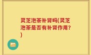 灵芝泡茶补肾吗(灵芝泡茶是否有补肾作用？)