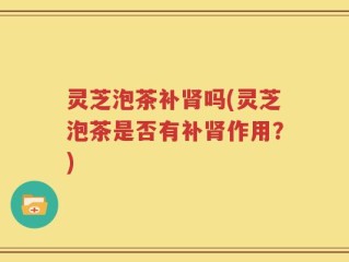 灵芝泡茶补肾吗(灵芝泡茶是否有补肾作用？)