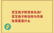 灵芝孢子粉煲骨头汤？灵芝孢子粉功效与作用及用量是什么