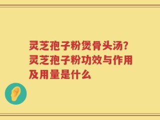 灵芝孢子粉煲骨头汤？灵芝孢子粉功效与作用及用量是什么