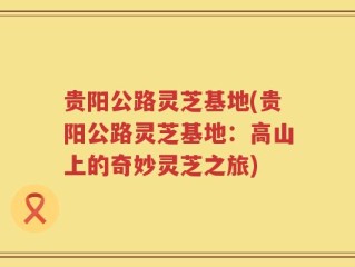 贵阳公路灵芝基地(贵阳公路灵芝基地：高山上的奇妙灵芝之旅)