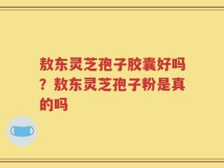 敖东灵芝孢子胶囊好吗？敖东灵芝孢子粉是真的吗