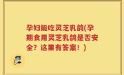 孕妇能吃灵芝乳鸽(孕期食用灵芝乳鸽是否安全？这里有答案！)