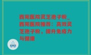 西苑医院灵芝孢子粉_西苑医院推荐：高效灵芝孢子粉，提升免疫力与健康