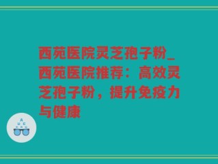 西苑医院灵芝孢子粉_西苑医院推荐：高效灵芝孢子粉，提升免疫力与健康