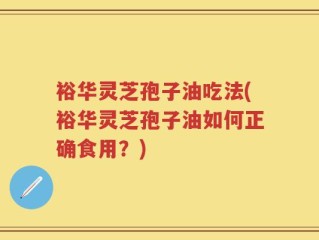 裕华灵芝孢子油吃法(裕华灵芝孢子油如何正确食用？)