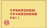 千岁和肉灵芝的区别(千岁与肉灵芝的区别是什么？)