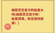 破壁灵芝孢子粉能量大吗(破壁灵芝孢子粉：能量满满，助您保持健康！)