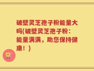 破壁灵芝孢子粉能量大吗(破壁灵芝孢子粉：能量满满，助您保持健康！)