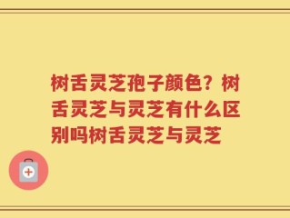 树舌灵芝孢子颜色？树舌灵芝与灵芝有什么区别吗树舌灵芝与灵芝