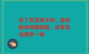 吃了灵芝孢子粉，轻松解决排便困扰，日常生活焕然一新