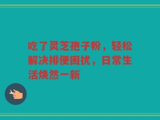 吃了灵芝孢子粉，轻松解决排便困扰，日常生活焕然一新