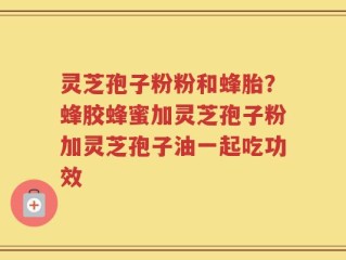 灵芝孢子粉粉和蜂胎？蜂胶蜂蜜加灵芝孢子粉加灵芝孢子油一起吃功效