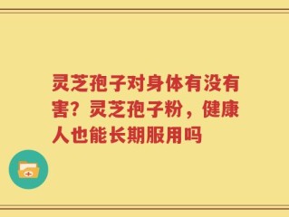 灵芝孢子对身体有没有害？灵芝孢子粉，健康人也能长期服用吗