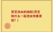 灵芝泡水的绝配(灵芝和什么一起泡水效果更佳？)
