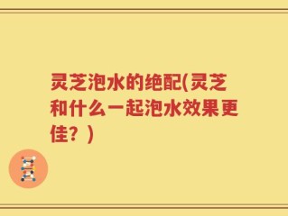 灵芝泡水的绝配(灵芝和什么一起泡水效果更佳？)