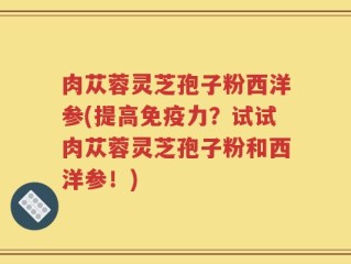 肉苁蓉灵芝孢子粉西洋参(提高免疫力？试试肉苁蓉灵芝孢子粉和西洋参！)