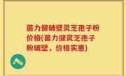 菌力健破壁灵芝孢子粉价格(菌力健灵芝孢子粉破壁，价格实惠)