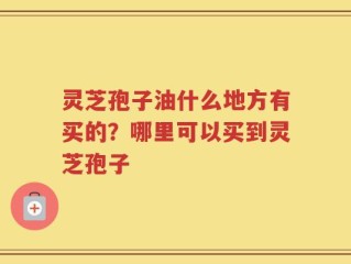 灵芝孢子油什么地方有买的？哪里可以买到灵芝孢子