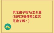 灵芝孢子粉2g怎么量(如何正确使用2克灵芝孢子粉？)
