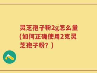 灵芝孢子粉2g怎么量(如何正确使用2克灵芝孢子粉？)