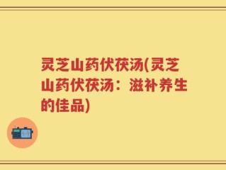 灵芝山药伏茯汤(灵芝山药伏茯汤：滋补养生的佳品)