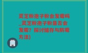 灵芝粉孢子粉会发霉吗_灵芝粉孢子粉是否会发霉？探讨储存与防霉方法)